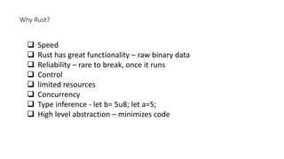 Why Rust?
 Speed
 Rust has great functionality – raw binary data
 Reliability – rare to break, once it runs
 Control
 limited resources
 Concurrency
 Type inference - let b= 5u8; let a=5;
 High level abstraction – minimizes code
 