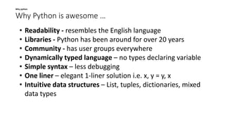 Why Python is awesome …
Why python
• Readability - resembles the English language
• Libraries - Python has been around for over 20 years
• Community - has user groups everywhere
• Dynamically typed language – no types declaring variable
• Simple syntax – less debugging
• One liner – elegant 1-liner solution i.e. x, y = y, x
• Intuitive data structures – List, tuples, dictionaries, mixed
data types
 