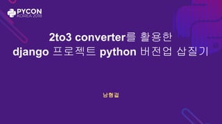 2to3 converter를 활용한
django 프로젝트 python 버전업 삽질기
남형걸
 