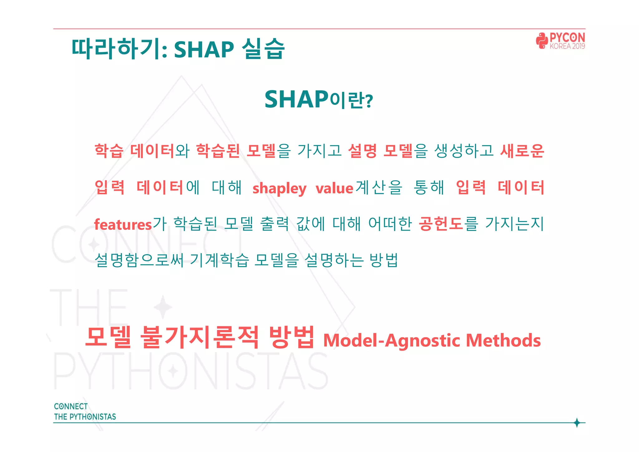 따라하기: SHAP 실습
SHAP이란?
학습 데이터와 학습된 모델을 가지고 설명 모델을 생성하고 새로운
입력 데이터에 대해 shapley value계산을 통해 입력 데이터
features가 학습된 모델 출력 값에 대해 어떠한 공헌도를 가지는지
설명함으로써 기계학습 모델을 설명하는 방법
모델 불가지론적 방법 Model-Agnostic Methods
 
