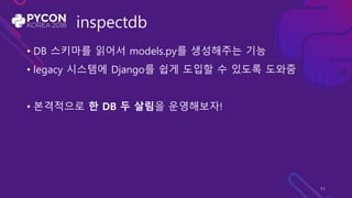 inspectdb
• DB 스키마를 읽어서 models.py를 생성해주는 기능
• legacy 시스템에 Django를 쉽게 도입할 수 있도록 도와줌
• 본격적으로 한 DB 두 살림을 운영해보자!
11
 