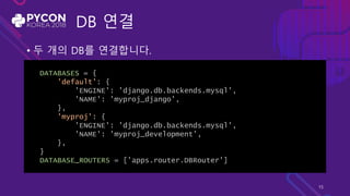 DB 연결
• 두 개의 DB를 연결합니다.
DATABASES = {
'default': {
'ENGINE': 'django.db.backends.mysql',
'NAME': 'myproj_django',
},
'myproj': {
'ENGINE': 'django.db.backends.mysql',
'NAME': 'myproj_development’,
},
}
DATABASE_ROUTERS = ['apps.router.DBRouter']
15
 