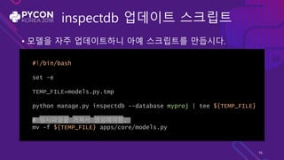 inspectdb 업데이트 스크립트
• 모델을 자주 업데이트하니 아예 스크립트를 만듭시다.
#!/bin/bash
set -e
TEMP_FILE=models.py.tmp
python manage.py inspectdb --database myproj | tee ${TEMP_FILE}
# 임시파일을 거쳐서 생성해야함.
mv -f ${TEMP_FILE} apps/core/models.py
16
 