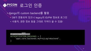 로그인 인증
• django의 custom backend를 활용
• DB가 연동되어 있으니 legacy의 ID/PW 정보로 로그인
• 사용자, 권한 정보 등을 그대로 가져다 쓸 수 있음!
# settings에서...
AUTHENTICATION_BACKENDS = [
'apps.core.backends.MyProjLoginBackend',
]
17
 