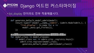 Django 어드민 커스터마이징
• list_display 만이라도 전부 적용해봅시다.
def generate_default_model_admin(model):
return type(f'{model.__name__}Admin', (admin.ModelAdmin,), {
'list_display': [x.name for x in
model._meta.get_fields()],
})
# (생략......inspect로 model_class 불러오는 부분)
for model_class in model_classes:
if model_class not in admin.site._registry.keys():
admin.site.register(model_class,
generate_default_model_admin(model_class))
25
 