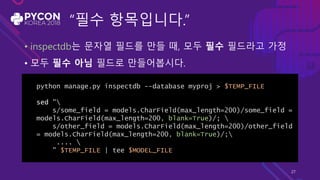 “필수 항목입니다.”
• inspectdb는 문자열 필드를 만들 때, 모두 필수 필드라고 가정
• 모두 필수 아님 필드로 만들어봅시다.
python manage.py inspectdb --database myproj > $TEMP_FILE
sed "
s/some_field = models.CharField(max_length=200)/some_field =
models.CharField(max_length=200, blank=True)/; 
s/other_field = models.CharField(max_length=200)/other_field
= models.CharField(max_length=200, blank=True)/;
.... 
" $TEMP_FILE | tee $MODEL_FILE
27
 