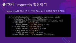 inspectdb 확장하기
• auto_now를 써서 생성, 수정 일자도 자동으로 넣어봅시다.
def get_field_type(self, connection, table_name, row):
field_type, field_params, field_notes =
super().get_field_type(connection, table_name, row)
if row.name == 'created_at':
field_params['auto_now_add'] = True
elif row.name == 'updated_at':
field_params['auto_now'] = True
if field_type == 'CharField':
field_params['blank'] = True
return field_type, field_params, field_notes
30
 