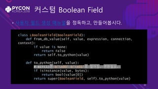 커스텀 Boolean Field
• 사용자 필드 생성 매뉴얼을 정독하고, 만들어봅시다.
class LBooleanField(BooleanField):
def from_db_value(self, value, expression, connection,
context):
if value is None:
return False
return self.to_python(value)
def to_python(self, value):
# BIT(1)은 b'x00' b'x01'로 떨어짐. 변환필요.
if isinstance(value, bytes):
return bool(value[0])
return super(BooleanField, self).to_python(value)
32
 