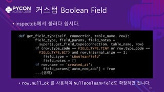 커스텀 Boolean Field
• inspectdb에서 불러다 씁시다.
• row.null_ok 를 사용하여 NullBooleanField도 확장하면 됩니다.
def get_field_type(self, connection, table_name, row):
field_type, field_params, field_notes =
super().get_field_type(connection, table_name, row)
if (row.type_code == FIELD_TYPE.TINY or row.type_code ==
FIELD_TYPE.BIT) and row.internal_size == 1:
field_type = 'LBooleanField'
field_notes = []
if row.name == 'created_at':
field_params['auto_now_add'] = True
...(생략)
33
 