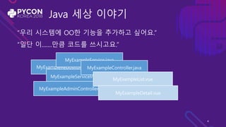 Java 세상 이야기
“우리 시스템에 OO한 기능을 추가하고 싶어요.”
“일단 이.......만큼 코드를 쓰시고요.”
MyExampleRepository.java
MyExampleService.java
MyExampleServiceImpl.java
MyExampleController.java
MyExampleAdminController.java
MyExampleList.vue
MyExampleDetail.vue
4
 