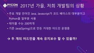 2017년 가을, 저희 개발팀의 상황
• 주요 개발 언어인 Java, Javascript가 코드 베이스의 대부분이고
Python을 일부분 사용
• 테이블 수는 200여개
• 기존 Java(Spring)으로 만든 거대한 어드민 운영중
 두 개의 어드민을 계속 유지보수 할 수 있을까?
9
 