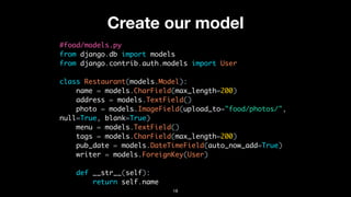 Create our model
#food/models.py
from django.db import models
from django.contrib.auth.models import User
class Restaurant(models.Model):
name = models.CharField(max_length=200)
address = models.TextField()
photo = models.ImageField(upload_to="food/photos/",
null=True, blank=True)
menu = models.TextField()
tags = models.CharField(max_length=200)
pub_date = models.DateTimeField(auto_now_add=True)
writer = models.ForeignKey(User)
def __str__(self):
return self.name
18
 