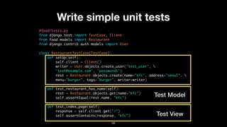 Write simple unit tests
#food/tests.py
from django.test import TestCase, Client
from food.models import Restaurant
from django.contrib.auth.models import User
class RestaurantTestCase(TestCase):
def setUp(self):
self.client = Client()
writer = User.objects.create_user('test_user', 
'test@example.com', 'password1')
rest = Restaurant.objects.create(name="kfc", address="seoul", 
menu="burger", tags="burger", writer=writer)
def test_restaurant_has_name(self):
rest = Restaurant.objects.get(name="kfc")
self.assertEqual(rest.name, "kfc")
def test_index_page(self):
response = self.client.get("/")
self.assertContains(response, "kfc")
28
Test Model
Test View
 