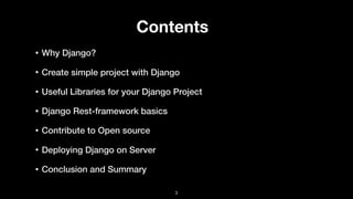 Contents
• Why Django?
• Create simple project with Django
• Useful Libraries for your Django Project
• Django Rest-framework basics
• Contribute to Open source
• Deploying Django on Server
• Conclusion and Summary
3
 