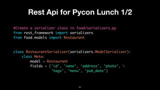 Rest Api for Pycon Lunch 1/2
#Create a serializer class in food/serializers.py
from rest_framework import serializers
from food.models import Restaurant
class RestaurantSerializer(serializers.ModelSerializer):
class Meta:
model = Restaurant
fields = ('id', 'name', ‘address', ’photo’, 
’tags’, 'menu', 'pub_date')
37
 