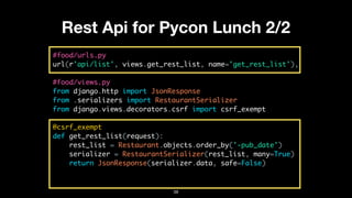 Rest Api for Pycon Lunch 2/2
#food/urls.py
url(r'api/list', views.get_rest_list, name='get_rest_list'),
#food/views.py
from django.http import JsonResponse
from .serializers import RestaurantSerializer
from django.views.decorators.csrf import csrf_exempt
@csrf_exempt
def get_rest_list(request):
rest_list = Restaurant.objects.order_by('-pub_date')
serializer = RestaurantSerializer(rest_list, many=True)
return JsonResponse(serializer.data, safe=False)
38
 