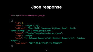 Json response
$ curl http://127.0.0.1:8000/api/list | json_pp
[{
"id": 1,
"name": "Burger King",
"address": "Coex Mall, Samseong Station, Seoul, South
KorearnMap link : maps.google.com",
"photo": "/media/food/photos/burger.jpeg",
"tags": "burger",
"menu": "1. Bulgogi Burgerrn2. Monster Burgerrn3. Chicken
Burger",
"pub_date": "2017-08-04T21:05:15.752209Z"
}]
39
 