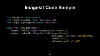 Imagekit Code Sample
from django.db import models
from imagekit.models import ImageSpecField
from imagekit.processors import ResizeToFill
class Profile(models.Model):
avatar = models.ImageField(upload_to='avatars')
avatar_thumbnail = ImageSpecField(source='avatar',
processors=[ResizeToFill(100, 50)],
format='JPEG',
options={'quality': 60})
43
 