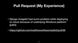 Pull Request (My Experience)
• Django imagekit had some problem while deploying
on Azure because of underlying Windows platform
(pilkit)
• https://github.com/matthewwithanm/pilkit/pull/26
46
 
