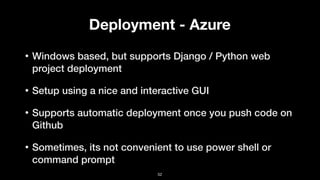 Deployment - Azure
• Windows based, but supports Django / Python web
project deployment
• Setup using a nice and interactive GUI
• Supports automatic deployment once you push code on
Github
• Sometimes, its not convenient to use power shell or
command prompt
52
 
