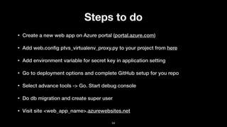 Steps to do
• Create a new web app on Azure portal (portal.azure.com)
• Add web.conﬁg ptvs_virtualenv_proxy.py to your project from here
• Add environment variable for secret key in application setting
• Go to deployment options and complete GitHub setup for you repo
• Select advance tools -> Go. Start debug console
• Do db migration and create super user
• Visit site <web_app_name>.azurewebsites.net
54
 