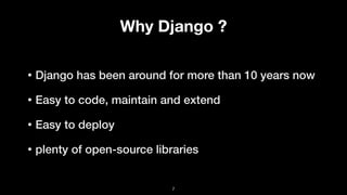 Why Django ?
• Django has been around for more than 10 years now
• Easy to code, maintain and extend
• Easy to deploy
• plenty of open-source libraries
7
 