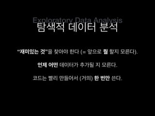 Exploratory Data Analysis
탐색적 데이터 분석
“재미있는 것”을 찾아야 한다 (= 앞으로 뭘 할지 모른다).
코드는 빨리 만들어서 (거의) 한 번만 쓴다.
언제 어떤 데이터가 추가될 지 모른다.
 