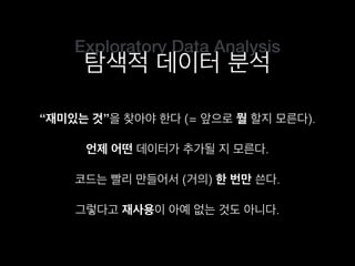 Exploratory Data Analysis
탐색적 데이터 분석
“재미있는 것”을 찾아야 한다 (= 앞으로 뭘 할지 모른다).
코드는 빨리 만들어서 (거의) 한 번만 쓴다.
언제 어떤 데이터가 추가될 지 모른다.
그렇다고 재사용이 아예 없는 것도 아니다.
 