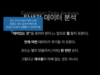 Exploratory Data Analysis
탐색적 데이터 분석
“재미있는 것”을 찾아야 한다 (= 앞으로 뭘 할지 모른다).
코드는 빨리 만들어서 (거의) 한 번만 쓴다.
언제 어떤 데이터가 추가될 지 모른다.
그렇다고 재사용이 아예 없는 것도 아니다.
코드 추가/수정이 매우 간편
흐름도 슉슉 쉽게 바꿔야 함
조금씩 조금씩 실행할 수 있어야 함
 