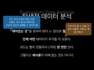 Exploratory Data Analysis
탐색적 데이터 분석
“재미있는 것”을 찾아야 한다 (= 앞으로 뭘 할지 모른다).
코드는 빨리 만들어서 (거의) 한 번만 쓴다.
언제 어떤 데이터가 추가될 지 모른다.
그렇다고 재사용이 아예 없는 것도 아니다.
코드 추가/수정이 매우 간편
흐름도 슉슉 쉽게 바꿔야 함
조금씩 조금씩 실행할 수 있어야 함 무엇이든 할 수 있을 것
같은 모듈화, 재현성, 확
장성 확보!
 