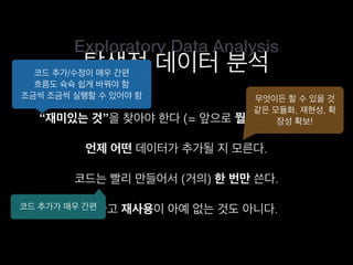 Exploratory Data Analysis
탐색적 데이터 분석
“재미있는 것”을 찾아야 한다 (= 앞으로 뭘 할지 모른다).
코드는 빨리 만들어서 (거의) 한 번만 쓴다.
언제 어떤 데이터가 추가될 지 모른다.
그렇다고 재사용이 아예 없는 것도 아니다.
코드 추가/수정이 매우 간편
흐름도 슉슉 쉽게 바꿔야 함
조금씩 조금씩 실행할 수 있어야 함 무엇이든 할 수 있을 것
같은 모듈화, 재현성, 확
장성 확보!
코드 추가가 매우 간편
 