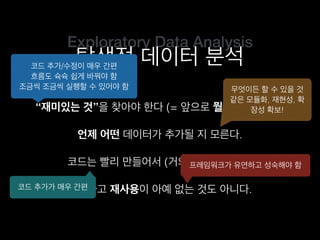 Exploratory Data Analysis
탐색적 데이터 분석
“재미있는 것”을 찾아야 한다 (= 앞으로 뭘 할지 모른다).
코드는 빨리 만들어서 (거의) 한 번만 쓴다.
언제 어떤 데이터가 추가될 지 모른다.
그렇다고 재사용이 아예 없는 것도 아니다.
코드 추가/수정이 매우 간편
흐름도 슉슉 쉽게 바꿔야 함
조금씩 조금씩 실행할 수 있어야 함 무엇이든 할 수 있을 것
같은 모듈화, 재현성, 확
장성 확보!
코드 추가가 매우 간편
프레임워크가 유연하고 성숙해야 함
 