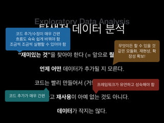 Exploratory Data Analysis
탐색적 데이터 분석
“재미있는 것”을 찾아야 한다 (= 앞으로 뭘 할지 모른다).
코드는 빨리 만들어서 (거의) 한 번만 쓴다.
언제 어떤 데이터가 추가될 지 모른다.
그렇다고 재사용이 아예 없는 것도 아니다.
코드 추가/수정이 매우 간편
흐름도 슉슉 쉽게 바꿔야 함
조금씩 조금씩 실행할 수 있어야 함 무엇이든 할 수 있을 것
같은 모듈화, 재현성, 확
장성 확보!
코드 추가가 매우 간편
프레임워크가 유연하고 성숙해야 함
데이터가 작지는 않다.
 