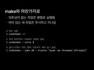 make와 마찬가지로
- 의존성이 없는 작업은 병렬로 실행됨
- 이미 있는 새 파일은 무시하고 지나감
# 예비 실행
$ snakemake -n
# 최대 8코어까지 사용해서 병렬로 돌림
$ snakemake --cores 8
# 클러스터에서 최대 20개 작업까지 큐에 넣고 돌림
$ snakemake --jobs 20 --cluster “qsub -pe threaded {threads}”
 
