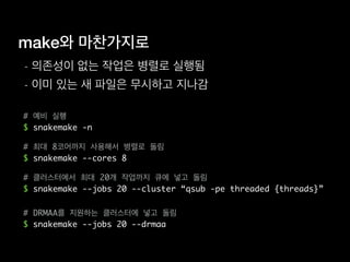 make와 마찬가지로
- 의존성이 없는 작업은 병렬로 실행됨
- 이미 있는 새 파일은 무시하고 지나감
# 예비 실행
$ snakemake -n
# 최대 8코어까지 사용해서 병렬로 돌림
$ snakemake --cores 8
# 클러스터에서 최대 20개 작업까지 큐에 넣고 돌림
$ snakemake --jobs 20 --cluster “qsub -pe threaded {threads}”
# DRMAA를 지원하는 클러스터에 넣고 돌림
$ snakemake --jobs 20 --drmaa
 