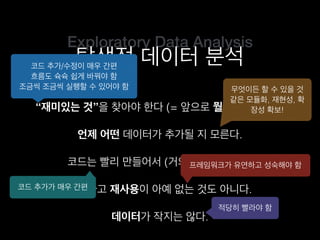 Exploratory Data Analysis
탐색적 데이터 분석
“재미있는 것”을 찾아야 한다 (= 앞으로 뭘 할지 모른다).
코드는 빨리 만들어서 (거의) 한 번만 쓴다.
언제 어떤 데이터가 추가될 지 모른다.
그렇다고 재사용이 아예 없는 것도 아니다.
코드 추가/수정이 매우 간편
흐름도 슉슉 쉽게 바꿔야 함
조금씩 조금씩 실행할 수 있어야 함 무엇이든 할 수 있을 것
같은 모듈화, 재현성, 확
장성 확보!
코드 추가가 매우 간편
프레임워크가 유연하고 성숙해야 함
데이터가 작지는 않다.
적당히 빨라야 함
 
