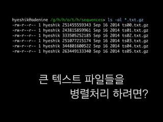 hyeshik@adenine /g/h/h/o/t/h/sequences> ls -al *.txt.gz
-rw-r--r-- 1 hyeshik 251455559343 Sep 16 2014 ts00.txt.gz
-rw-r--r-- 1 hyeshik 243815859961 Sep 16 2014 ts01.txt.gz
-rw-r--r-- 1 hyeshik 333505252185 Sep 16 2014 ts02.txt.gz
-rw-r--r-- 1 hyeshik 251077215174 Sep 16 2014 ts03.txt.gz
-rw-r--r-- 1 hyeshik 344801600522 Sep 16 2014 ts04.txt.gz
-rw-r--r-- 1 hyeshik 263449133340 Sep 16 2014 ts05.txt.gz
큰 텍스트 파일들을
“엄청 쉽게” 병렬처리 하려면?
 