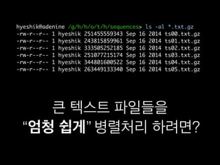 hyeshik@adenine /g/h/h/o/t/h/sequences> ls -al *.txt.gz
-rw-r--r-- 1 hyeshik 251455559343 Sep 16 2014 ts00.txt.gz
-rw-r--r-- 1 hyeshik 243815859961 Sep 16 2014 ts01.txt.gz
-rw-r--r-- 1 hyeshik 333505252185 Sep 16 2014 ts02.txt.gz
-rw-r--r-- 1 hyeshik 251077215174 Sep 16 2014 ts03.txt.gz
-rw-r--r-- 1 hyeshik 344801600522 Sep 16 2014 ts04.txt.gz
-rw-r--r-- 1 hyeshik 263449133340 Sep 16 2014 ts05.txt.gz
큰 텍스트 파일들을
“엄청 쉽게” 병렬처리 하려면?“엄청 쉽게”
 