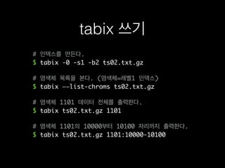 # 인덱스를 만든다.
$ tabix -0 -s1 -b2 ts02.txt.gz
# 염색체 목록을 본다. (염색체=레벨1 인덱스)
$ tabix ——list-chroms ts02.txt.gz
# 염색체 1101 데이터 전체를 출력한다.
$ tabix ts02.txt.gz 1101
# 염색체 1101의 10000부터 10100 자리까지 출력한다.
$ tabix ts02.txt.gz 1101:10000-10100
tabix 쓰기
 