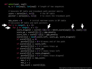 def water(seq1, seq2):
m, n = len(seq1), len(seq2) # length of two sequences
# Generate DP table and traceback path pointer matrix
score = zeros((m+1, n+1)) # the DP table
pointer = zeros((m+1, n+1)) # to store the traceback path
max_score = 0 # initial maximum score in DP table
# Calculate DP table and mark pointers
for i in range(1, m + 1):
for j in range(1, n + 1):
score_diagonal = score[i-1][j-1] + match_score(seq1[i-1], seq2[j-1])
score_up = score[i][j-1] + gap_penalty
score_left = score[i-1][j] + gap_penalty
score[i][j] = max(0,score_left, score_up, score_diagonal)
if score[i][j] == 0:
pointer[i][j] = 0 # 0 means end of the path
if score[i][j] == score_left:
pointer[i][j] = 1 # 1 means trace up
if score[i][j] == score_up:
pointer[i][j] = 2 # 2 means trace left
if score[i][j] == score_diagonal:
pointer[i][j] = 3 # 3 means trace diagonal
if score[i][j] >= max_score:
max_i = i
max_j = j
max_score = score[i][j];
https://github.com/alevchuk/pairwise-alignment-in-python
 