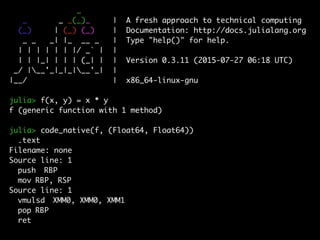 _
_ _ _(_)_ | A fresh approach to technical computing
(_) | (_) (_) | Documentation: http://docs.julialang.org
_ _ _| |_ __ _ | Type "help()" for help.
| | | | | | |/ _` | |
| | |_| | | | (_| | | Version 0.3.11 (2015-07-27 06:18 UTC)
_/ |__'_|_|_|__'_| |
|__/ | x86_64-linux-gnu
julia> f(x, y) = x * y
f (generic function with 1 method)
julia> code_native(f, (Float64, Float64))
.text
Filename: none
Source line: 1
push RBP
mov RBP, RSP
Source line: 1
vmulsd XMM0, XMM0, XMM1
pop RBP
ret
 