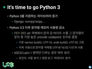 It's time to go Python 3
▪ Python 3
▪ Django, numpy/scipy, …
▪ Python 3.3
▪ PEP-393: str
unicode codepoint
▪ narrow build UTF-16, wide build UTF-32
▪ UTF-8/16/32
▪ ASCII/Latin-1
▪ / ·
 