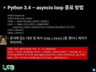 Python 3.4 – asyncio loop
▪ loop.close()
..
import asyncio
import asyncio_redis
loop = asyncio.get_event_loop()
conn = loop.run_until_complete(
asyncio_redis.Connection.create('localhost', 6379))
conn.close()
loop.close()
Task was destroyed but it is pending!
task: <Task pending coro=<_reader_coroutine() running at /...
/lib/python3.4/site-packages/asyncio_redis/protocol.py:919>
wait_for=<Future pending cb=[Task._wakeup()]>>
 