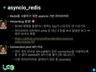 asyncio_redis
▪ Redis asyncio
▪ Heisenbug ! 🚨
▪ SCAN key ...
▪ while if ➞
▪ https://github.com/jonathanslenders/asyncio-
redis/issues/65
▪ Connection pool API
▪ API call connection
stateful API ( : SELECT)
▪ (aioredis)
 