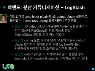 : – LogStash
▪ zmq input plugin s3 output plugin
zmq recv_string
▪ 1: s3 output plugin “write”
, PutObject
DeleteObject .
▪ 2: config , output
plugin log level
· .
▪ 3: output plugin
input plugin receive timeout .
 
