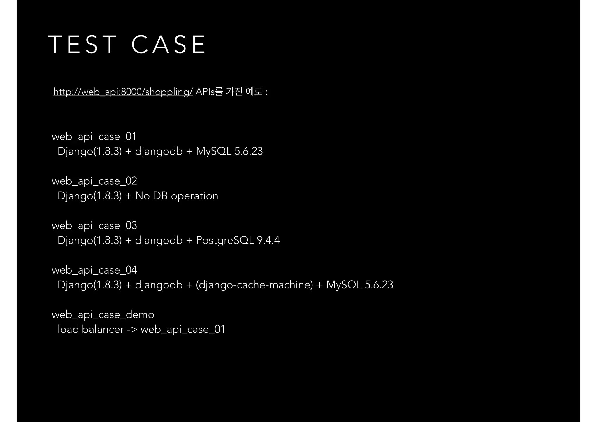 T E S T C A S E
web_api_case_01
Django(1.8.3) + djangodb + MySQL 5.6.23
web_api_case_02
Django(1.8.3) + No DB operation
web_api_case_03
Django(1.8.3) + djangodb + PostgreSQL 9.4.4
web_api_case_04
Django(1.8.3) + djangodb + (django-cache-machine) + MySQL 5.6.23
web_api_case_demo
load balancer -> web_api_case_01
http://web_api:8000/shoppling/ APIs를 가진 예로 :
 