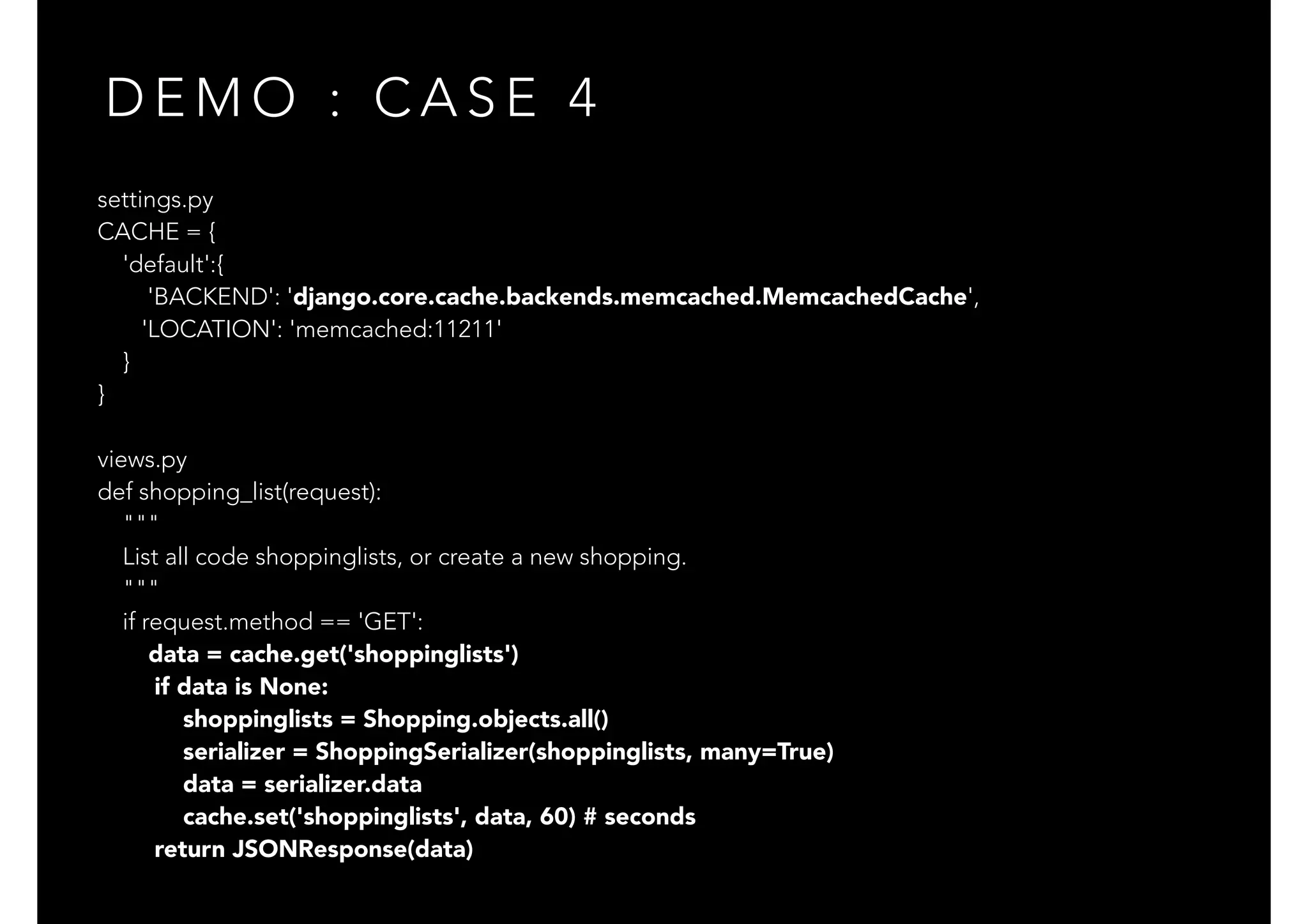 D E M O : C A S E 4
settings.py
CACHE = {
'default':{
'BACKEND': 'django.core.cache.backends.memcached.MemcachedCache',
'LOCATION': 'memcached:11211'
}
}
views.py
def shopping_list(request):
"""
List all code shoppinglists, or create a new shopping.
"""
if request.method == 'GET':
data = cache.get('shoppinglists')
if data is None:
shoppinglists = Shopping.objects.all()
serializer = ShoppingSerializer(shoppinglists, many=True)
data = serializer.data
cache.set('shoppinglists', data, 60) # seconds
return JSONResponse(data)
 