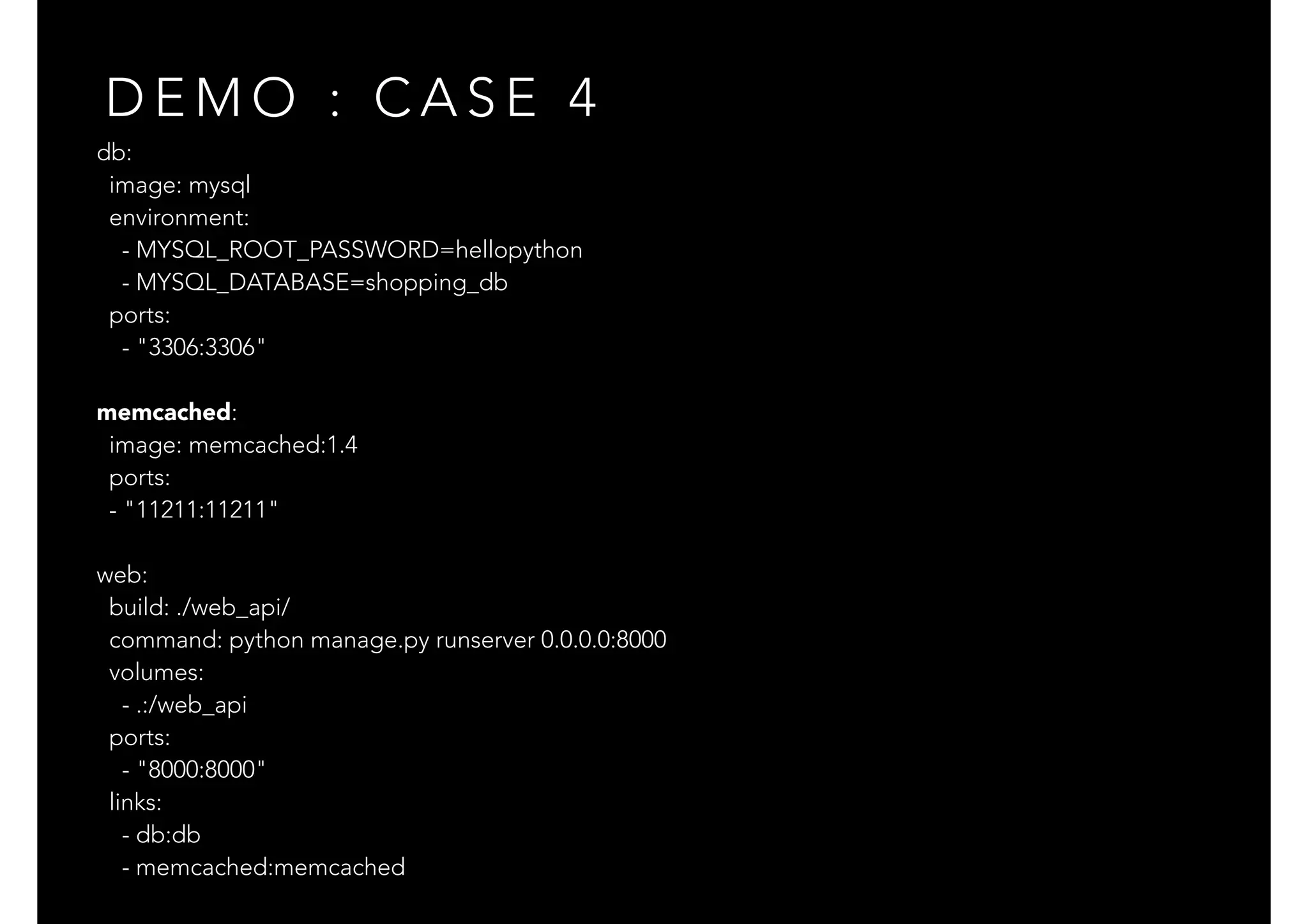 db:
image: mysql
environment:
- MYSQL_ROOT_PASSWORD=hellopython
- MYSQL_DATABASE=shopping_db
ports:
- "3306:3306"
memcached:
image: memcached:1.4
ports:
- "11211:11211"
web:
build: ./web_api/
command: python manage.py runserver 0.0.0.0:8000
volumes:
- .:/web_api
ports:
- "8000:8000"
links:
- db:db
- memcached:memcached
D E M O : C A S E 4
 