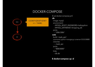 DOCKER-COMPOSE
W E B
D B
$ docker-compose up -d
C O N F I G R AT I O N ?
= > YA M L
$ cat docker-compose.yml
db:
image: mysql
environment:
- MYSQL_ROOT_PASSWORD=hellopython
- MYSQL_DATABASE=shopping_db
ports:
- "3306:3306"
web:
build: ./web_api/
command: python manage.py runserver 0.0.0.0:8000
volumes:
- .:/web_api
ports:
- "8000:8000"
links:
- db:db
 
