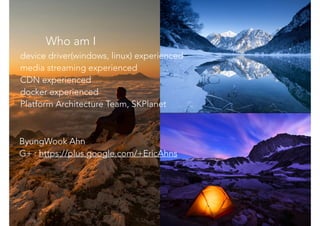 Who am I
ByungWook Ahn
G+ : https://plus.google.com/+EricAhns
device driver(windows, linux) experienced
media streaming experienced
CDN experienced
docker experienced
Platform Architecture Team, SKPlanet
 